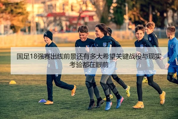 国足18强赛出线前景还有多大希望关键战役与现实考验都在眼前